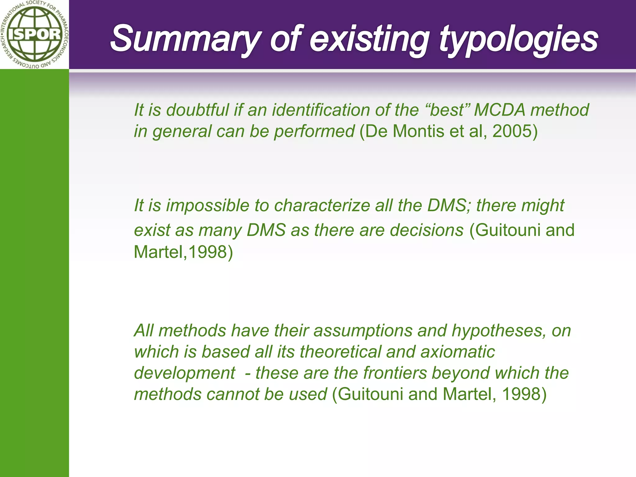 It is doubtful if an identification of the “best” MCDA method in general can be performed (De Montis et al, 2005) 
It is impossible to characterize all the DMS; there might exist as many DMS as there are decisions (Guitouni and Martel,1998) 
All methods have their assumptions and hypotheses, on which is based all its theoretical and axiomatic development - these are the frontiers beyond which the methods cannot be used (Guitouni and Martel, 1998) 
 