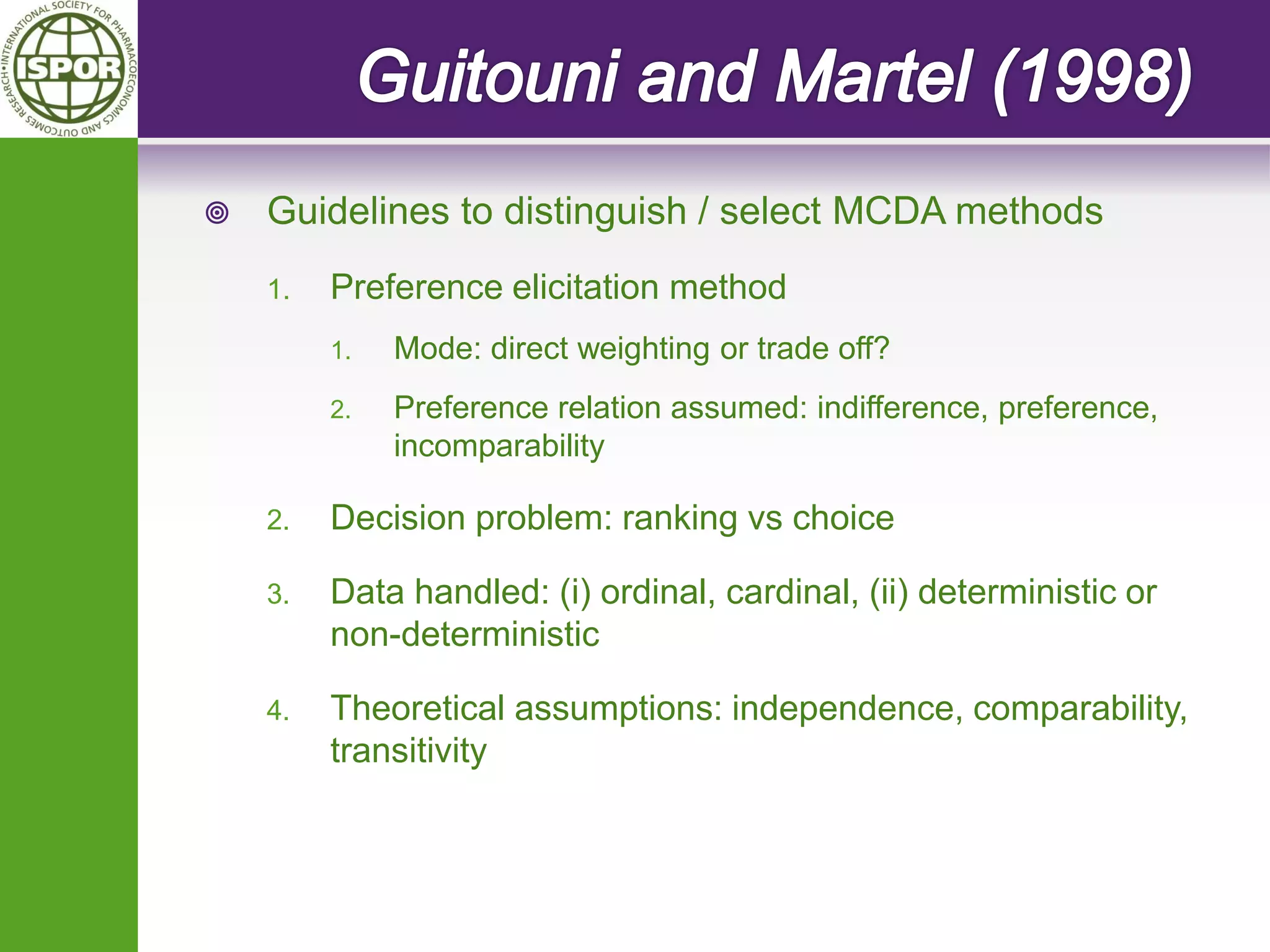 Guidelines to distinguish / select MCDA methods 
1.Preference elicitation method 
1.Mode: direct weighting or trade off? 
2.Preference relation assumed: indifference, preference, incomparability 
2.Decision problem: ranking vs choice 
3.Data handled: (i) ordinal, cardinal, (ii) deterministic or non-deterministic 
4.Theoretical assumptions: independence, comparability, transitivity  