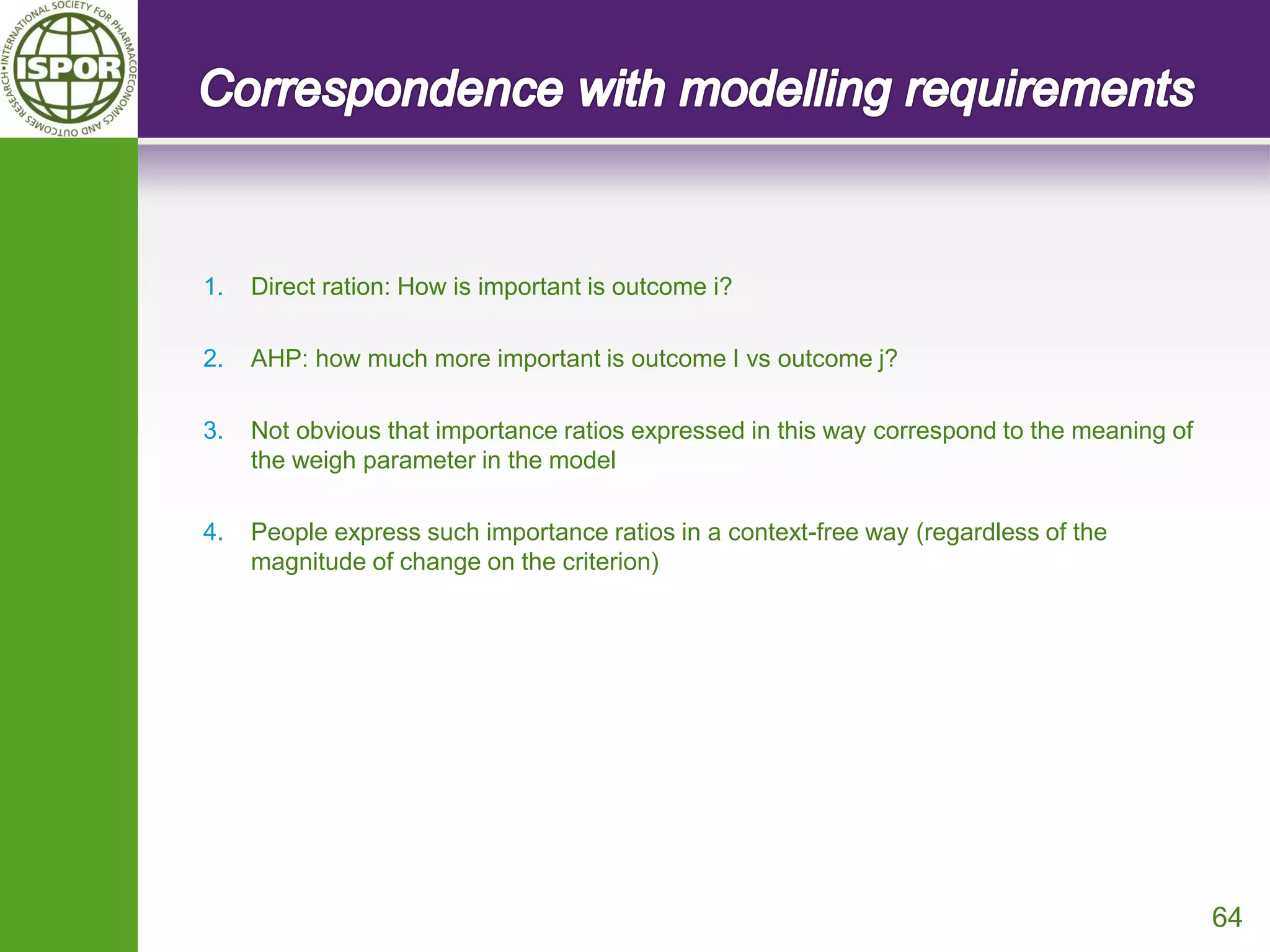 64 
1.Direct ration: How is important is outcome i? 
2.AHP: how much more important is outcome I vs outcome j? 
3.Not obvious that importance ratios expressed in this way correspond to the meaning of the weigh parameter in the model 
4.People express such importance ratios in a context-free way (regardless of the magnitude of change on the criterion)  