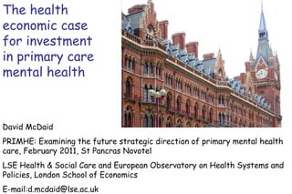 The health economic case for investment in primary care mental health David McDaid  PRIMHE: Examining the future strategic direction of primary mental health care, February 2011, St Pancras Novotel LSE Health & Social Care and European Observatory on Health Systems and Policies, London School of Economics E-mail:d.mcdaid@lse.ac.uk 