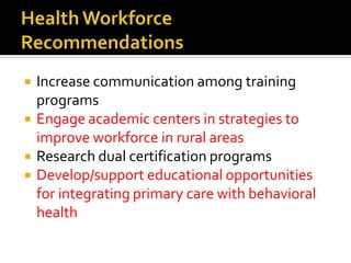 Health Workforce RecommendationsIncrease communication among training programsEngage academic centers in strategies to improve workforce in rural areasResearch dual certification programsDevelop/support educational opportunities for integrating primary care with behavioral health