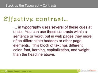 Stack up the Typography Contrasts



   Effective contrast…
                   … in typography uses several of these cues at
                   once. You can use these contrasts within a
                   sentence or word, but in web pages they more
                   often differentiate headers or other page
                   elements. This block of text has different
                   color, font, kerning, capitalization, and weight
                   than the headline above.



SLIDE   29   Design Concept |   October 19, 2012
 
