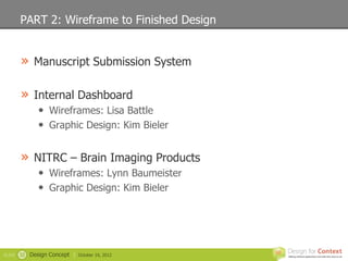 PART 2: Wireframe to Finished Design


        » Manuscript Submission System

        » Internal Dashboard
                • Wireframes: Lisa Battle
                • Graphic Design: Kim Bieler

        » NITRC – Brain Imaging Products
                • Wireframes: Lynn Baumeister
                • Graphic Design: Kim Bieler




SLIDE   32   Design Concept |   October 19, 2012
 