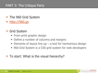 PART 3: The Critique Party


        » The 960 Grid System
        » http://960.gs

        » Grid System
                •   From print graphic design
                •   Define a number of columns and margins
                •   Elements of layout line up – a tool for harmonious design
                •   960 Grid System is a CSS grid system for web developers


        » To start: What is the visual hierarchy?


SLIDE   40   Design Concept |   October 19, 2012
 