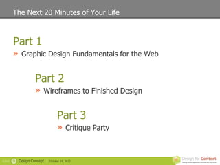 The Next 20 Minutes of Your Life



        Part 1
        » Graphic Design Fundamentals for the Web

                     Part 2
                     » Wireframes to Finished Design

                                    Part 3
                                    » Critique Party


SLIDE   9   Design Concept |   October 19, 2012
 