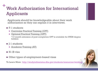 +
Work Authorization for International
Applicants
Applicants should be knowledgeable about their work
authorization so they can explain it in interviews.
 F-1 students
 Curricular Practical Training (CPT)
 Optional Practical Training (OPT)
*17-month extension of post-completion OPT is available for STEM degree
holders
 J-1 students
 Academic Training (AT)
 H-1B visa
 Other types of employment-based visas
To Learn More: http://studyinthestates.dhs.gov/students/resources/working
 