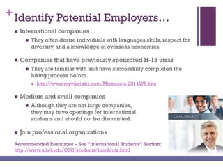 +Identify Potential Employers…
 International companies
 They often desire individuals with languages skills, respect for
diversity, and a knowledge of overseas economies.
 Companies that have previously sponsored H-1B visas
 They are familiar with and have successfully completed the
hiring process before.
 http://www.myvisajobs.com/Minnesota-2014WS.htm
 Medium and small companies
 Although they are not large companies,
they may have openings for international
students and should not be discounted.
 Join professional organizations
Recommended Resources – See “International Students” Section:
http://www.udel.edu/CSC/students/handouts.html
 