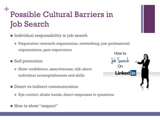 +
Possible Cultural Barriers in
Job Search
 Individual responsibility in job search
 Preparation: research organization, networking, join professional
organizations, gain experience
 Self promotion
 Show confidence, assertiveness, talk about
individual accomplishments and skills
 Direct vs indirect communication
 Eye contact, shake hands, direct responses to questions
 How to show “respect”
 