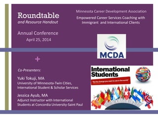 +
Yuki Tokuji, MA
University of Minnesota-Twin Cities,
International Student & Scholar Services
Jessica Ayub, MA
Adjunct Instructor with International
Students at Concordia University-Saint Paul
Roundtable
and Resource Handout
Co-Presenters:
Annual Conference
April 25, 2014
Minnesota Career Development Association
Empowered Career Services Coaching with
Immigrant and International Clients
 