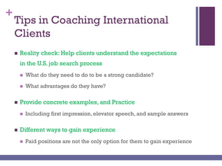 +
Tips in Coaching International
Clients
 Reality check: Help clients understand the expectations
in the U.S. job search process
 What do they need to do to be a strong candidate?
 What advantages do they have?
 Provide concrete examples, and Practice
 Including first impression, elevator speech, and sample answers
 Different ways to gain experience
 Paid positions are not the only option for them to gain experience
 