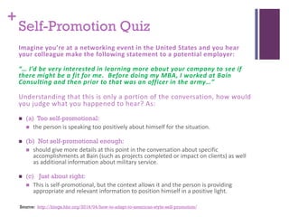 +
Source: http://blogs.hbr.org/2014/04/how-to-adapt-to-american-style-self-promotion/
Self-Promotion Quiz
Imagine you’re at a networking event in the United States and you hear
your colleague make the following statement to a potential employer:
“… I’d be very interested in learning more about your company to see if
there might be a fit for me. Before doing my MBA, I worked at Bain
Consulting and then prior to that was an officer in the army…”
Understanding that this is only a portion of the conversation, how would
you judge what you happened to hear? As:
 (a) Too self-promotional:
 the person is speaking too positively about himself for the situation.
 (b) Not self-promotional enough:
 should give more details at this point in the conversation about specific
accomplishments at Bain (such as projects completed or impact on clients) as well
as additional information about military service.
 (c) Just about right:
 This is self-promotional, but the context allows it and the person is providing
appropriate and relevant information to position himself in a positive light.
 