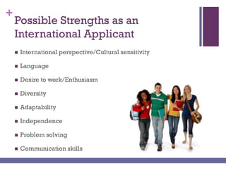 +
Possible Strengths as an
International Applicant
 International perspective/Cultural sensitivity
 Language
 Desire to work/Enthusiasm
 Diversity
 Adaptability
 Independence
 Problem solving
 Communication skills
 