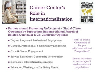 +
 Partner around Promoting Multicultural / Global Citizen
Outcomes by Supporting Students-Alumni Pursuit of
Related Curricular & Co-Curricular Options:
 Degree Program & Professional Engagement
 Campus, Professional, & Community Leadership
 Civic & Global Engagement
 Service-Learning & Community Volunteerism
 Domestic / International Internships
 Education,Working, and/or Living Abroad
Career Center’s
Role in
Internationalization
Want To Build a
Community of
People
with International
Perspectives?
Extend initiatives
to encourage all
students-alumni
populations
 