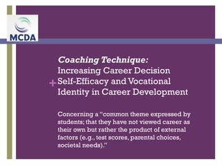 +
Coaching Technique:
Increasing Career Decision
Self-Efficacy and Vocational
Identity in Career Development
Concerning a “common theme expressed by
students; that they have not viewed career as
their own but rather the product of external
factors (e.g., test scores, parental choices,
societal needs).”
 