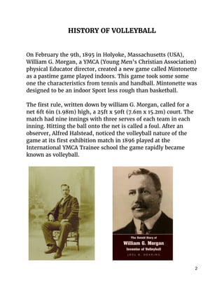 HISTORY OF VOLLEYBALL
On February the 9th, 1895 in Holyoke, Massachusetts (USA),
William G. Morgan, a YMCA (​Young Men’s Christian Association)
physical Educator director, created a new game called Mintonette
as a pastime game played indoors. This game took some some
one the characteristics from tennis and handball. Mintonette was
designed to be an indoor Sport less rough than basketball.
The first rule, written down by william G. Morgan, called for a
net 6ft 6in (1.98m) high, a 25ft x 50ft (7.6m x 15.2m) court. The
match had nine innings with three serves of each team in each
inning. Hitting the ball onto the net is called a foul. After an
observer, Alfred Halstead, noticed the volleyball nature of the
game at its first exhibition match in 1896 played at the
International YMCA Trainee school the game rapidly became
known as volleyball.
2 
 