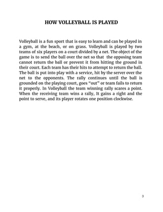 HOW VOLLEYBALL IS PLAYED
Volleyball is a fun sport that is easy to learn and can be played in
a gym, at the beach, or on grass. Volleyball is played by two
teams of six players on a court divided by a net. The object of the
game is to send the ball over the net so that the opposing team
cannot return the ball or prevent it from hitting the ground in
their court. Each team has their hits to attempt to return the ball.
The ball is put into play with a service, hit by the server over the
net to the opponents. The rally continues until the ball is
grounded on the playing court, goes “out” or team fails to return
it properly. In Volleyball the team winning rally scares a point.
When the receiving team wins a rally, It gains a right and the
point to serve, and its player rotates one position clockwise.
3 
 