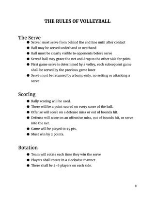 THE RULES OF VOLLEYBALL
The Serve
● Server must serve from behind the end line until after contact
● Ball may be served underhand or overhand
● Ball must be clearly visible to opponents before serve
● Served ball may graze the net and drop to the other side for point
● First game serve is determined by a volley, each subsequent game
shall be served by the previous game loser
● Serve must be returned by a bump only. no setting or attacking a
serve
Scoring
● Rally scoring will be used.
● There will be a point scored on every score of the ball.
● Offense will score on a defense miss or out of bounds hit.
● Defense will score on an offensive miss, out of bounds hit, or serve
into the net.
● Game will be played to 25 pts.
● Must win by 2 points.
Rotation
● Team will rotate each time they win the serve
● Players shall rotate in a clockwise manner
● There shall be 4-6 players on each side.
6 
 