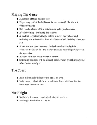 Playing The Game
● Maximum of three hits per side
● Player may not hit the ball twice in succession (A block is not
considered a hit)
● Ball may be played off the net during a volley and on serve
● A ball touching a boundary line is good
● A legal hit is contact with the ball by a player body above and
including the waist which does not allow the ball to visibly come to a
rest
● If two or more players contact the ball simultaneously, it is
considered one play and the players involved may not participate in
the next play
● A player must not block or attack a serve
● Switching positions will be allowed only between front line players. (
After the serve only )
The Court
● Both indoor and outdoor courts are 18 m x 9m
● Indoor courts also include an attack area designated bya line 3 m
back from the center line
Net Height
● Net height for men, co-ed mixed 6 is 2.43 meters
● Net height for women is 2.24 m
7 
 