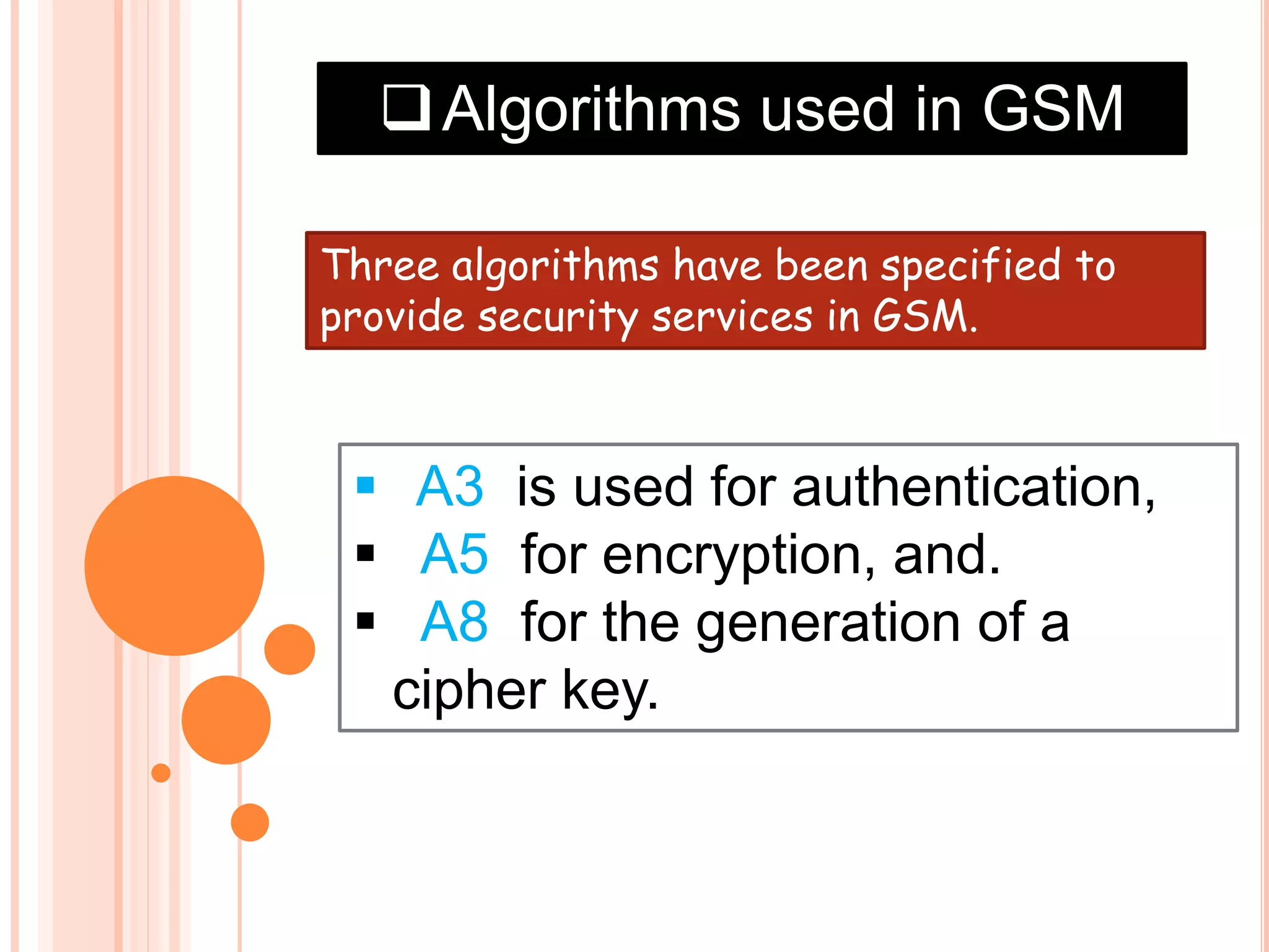 Algorithms used in GSM
Three algorithms have been specified to
provide security services in GSM.
 A3 is used for authentication,
 A5 for encryption, and.
 A8 for the generation of a
cipher key.
 