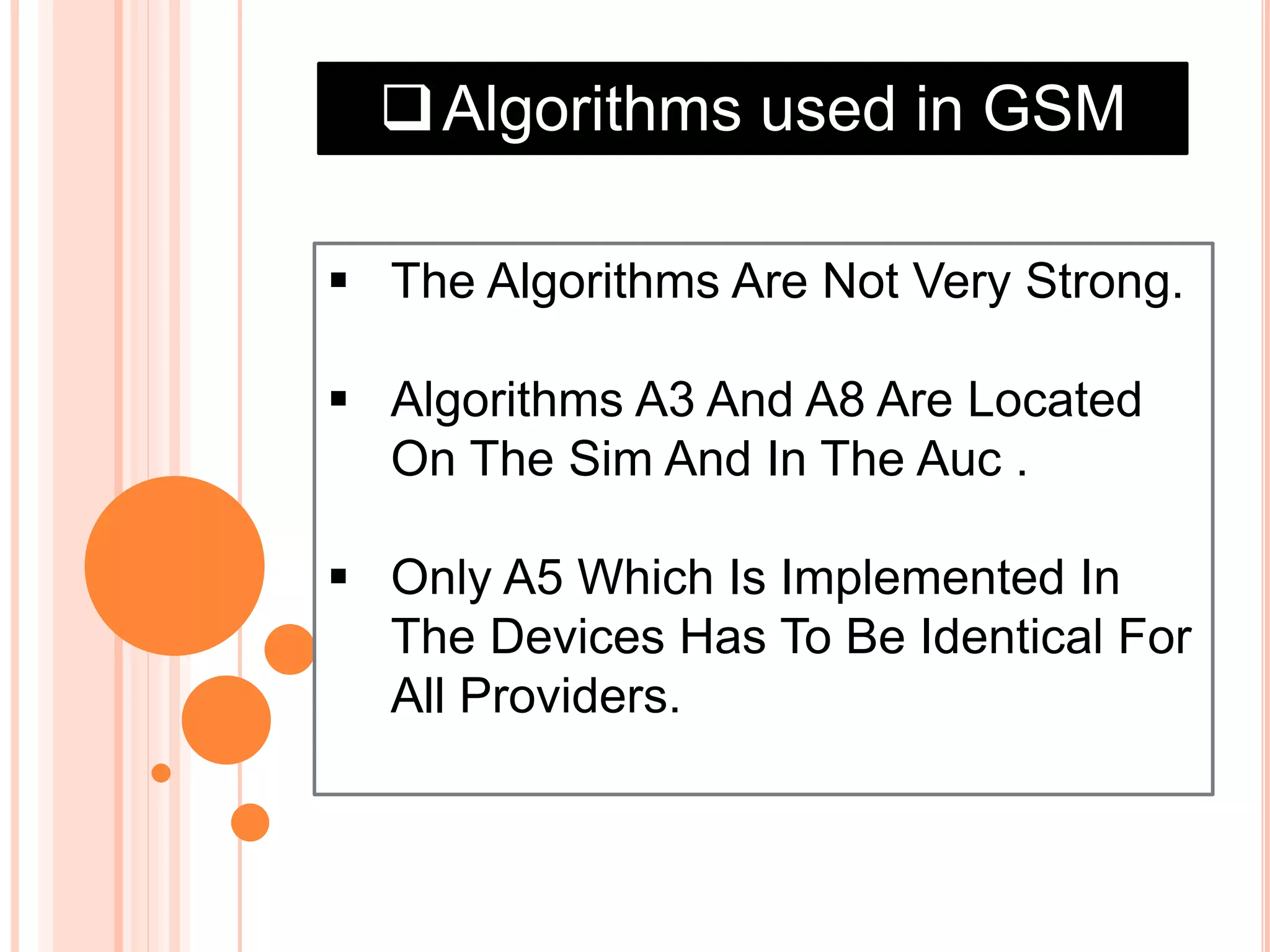 Algorithms used in GSM
 The Algorithms Are Not Very Strong.
 Algorithms A3 And A8 Are Located
On The Sim And In The Auc .
 Only A5 Which Is Implemented In
The Devices Has To Be Identical For
All Providers.
 