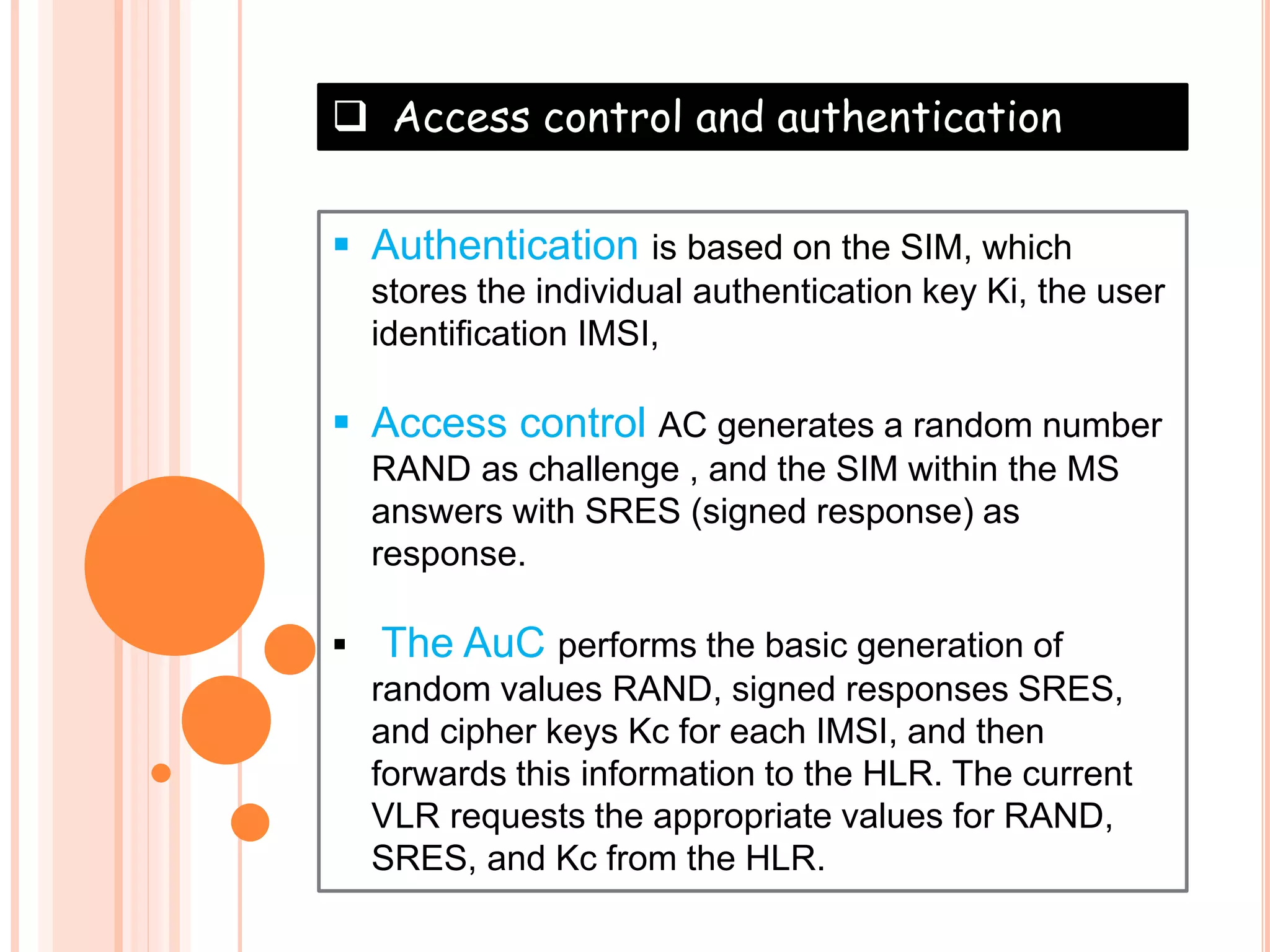  Access control and authentication
 Authentication is based on the SIM, which
stores the individual authentication key Ki, the user
identification IMSI,
 Access control AC generates a random number
RAND as challenge , and the SIM within the MS
answers with SRES (signed response) as
response.
 The AuC performs the basic generation of
random values RAND, signed responses SRES,
and cipher keys Kc for each IMSI, and then
forwards this information to the HLR. The current
VLR requests the appropriate values for RAND,
SRES, and Kc from the HLR.
 