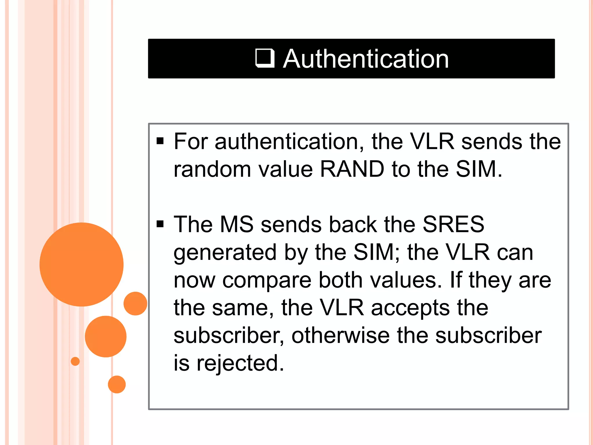  Authentication
 For authentication, the VLR sends the
random value RAND to the SIM.
 The MS sends back the SRES
generated by the SIM; the VLR can
now compare both values. If they are
the same, the VLR accepts the
subscriber, otherwise the subscriber
is rejected.
 