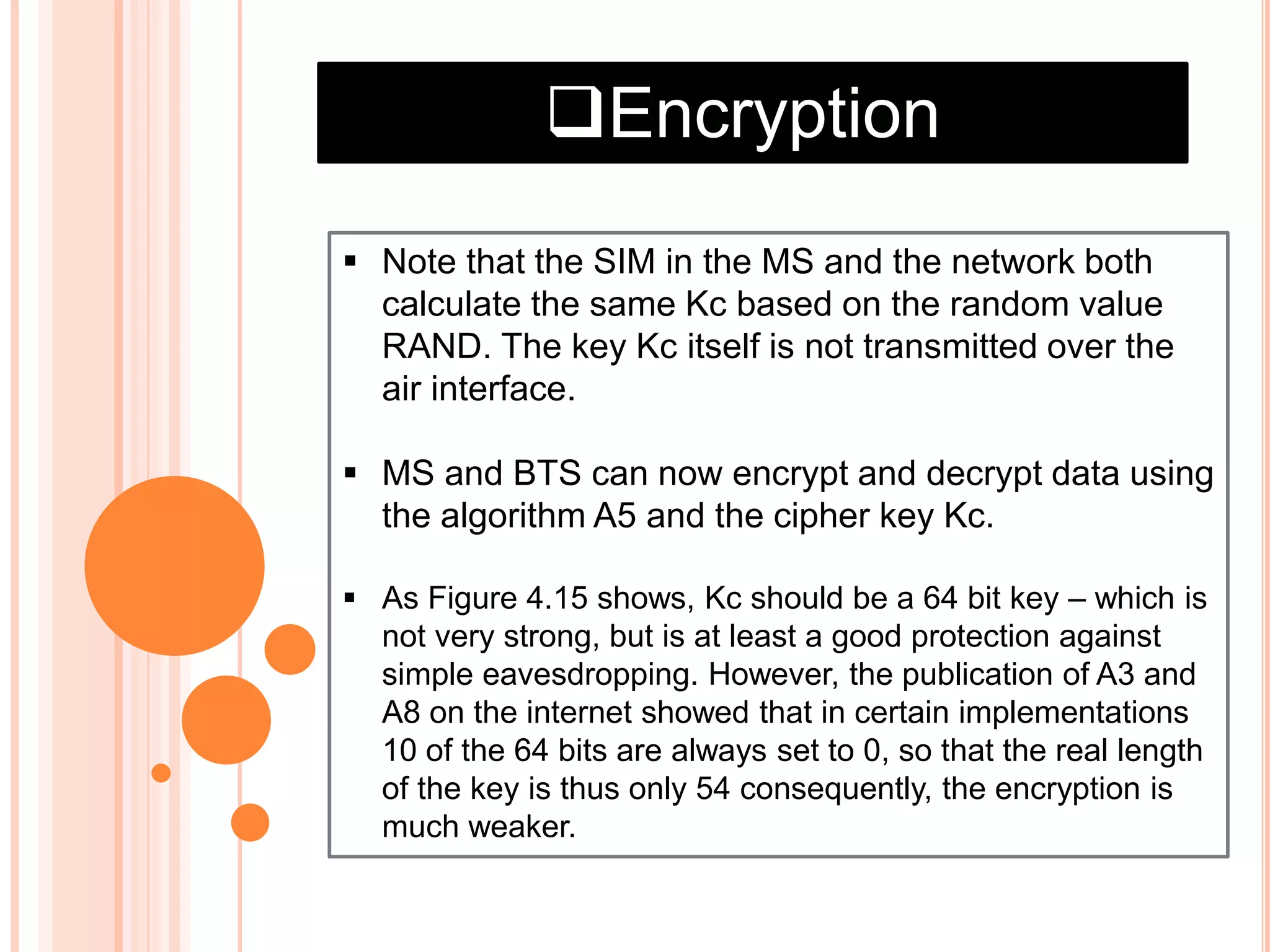 Encryption
 Note that the SIM in the MS and the network both
calculate the same Kc based on the random value
RAND. The key Kc itself is not transmitted over the
air interface.
 MS and BTS can now encrypt and decrypt data using
the algorithm A5 and the cipher key Kc.
 As Figure 4.15 shows, Kc should be a 64 bit key – which is
not very strong, but is at least a good protection against
simple eavesdropping. However, the publication of A3 and
A8 on the internet showed that in certain implementations
10 of the 64 bits are always set to 0, so that the real length
of the key is thus only 54 consequently, the encryption is
much weaker.
 