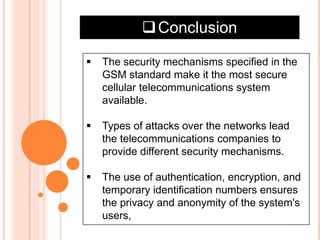 Conclusion
 The security mechanisms specified in the
GSM standard make it the most secure
cellular telecommunications system
available.
 Types of attacks over the networks lead
the telecommunications companies to
provide different security mechanisms.
 The use of authentication, encryption, and
temporary identification numbers ensures
the privacy and anonymity of the system's
users,
 