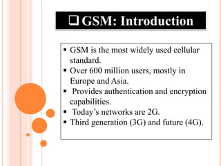 GSM: Introduction
 GSM is the most widely used cellular
standard.
 Over 600 million users, mostly in
Europe and Asia.
 Provides authentication and encryption
capabilities.
 Today’s networks are 2G.
 Third generation (3G) and future (4G).
 