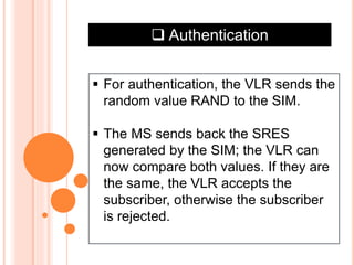  Authentication
 For authentication, the VLR sends the
random value RAND to the SIM.
 The MS sends back the SRES
generated by the SIM; the VLR can
now compare both values. If they are
the same, the VLR accepts the
subscriber, otherwise the subscriber
is rejected.
 
