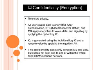  Confidentiality (Encryption)
 To ensure privacy.
 All user-related data is encrypted. After
authentication, BTS (base transceiver station) and
MS apply encryption to voice, data, and signaling by
applying the cipher key Kc .
 Kc is generated using the individual key Ki and a
random value by applying the algorithm A8.
 This confidentiality exists only between MS and BTS,
but it does not exist end-to-end or within the whole
fixed GSM/telephone network.
 