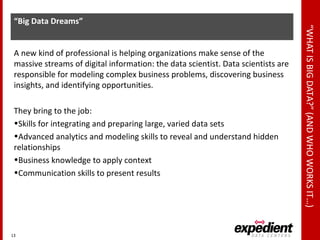 “WHATISBIGDATA?”(ANDWHOWORKSIT…)
“Big Data Dreams”
A new kind of professional is helping organizations make sense of the
massive streams of digital information: the data scientist. Data scientists are
responsible for modeling complex business problems, discovering business
insights, and identifying opportunities.
They bring to the job:
•Skills for integrating and preparing large, varied data sets
•Advanced analytics and modeling skills to reveal and understand hidden
relationships
•Business knowledge to apply context
•Communication skills to present results
13
 