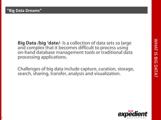 WHATISBIGDATA?
“Big Data Dreams”
7
Big Data /big ‘date/- Is a collection of data sets so large
and complex that it becomes difficult to process using
on-hand database management tools or traditional data
processing applications.
Challenges of big data include capture, curation, storage,
search, sharing, transfer, analysis and visualization.
 