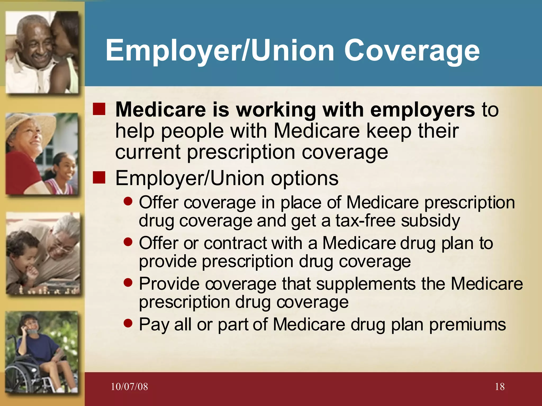 Employer/Union Coverage Medicare is working with employers  to help people with Medicare keep their current prescription coverage Employer/Union options Offer coverage in place of Medicare prescription drug coverage and get a tax-free subsidy Offer or contract with a Medicare drug plan to provide prescription drug coverage Provide coverage that supplements the Medicare prescription drug coverage Pay all or part of Medicare drug plan premiums 