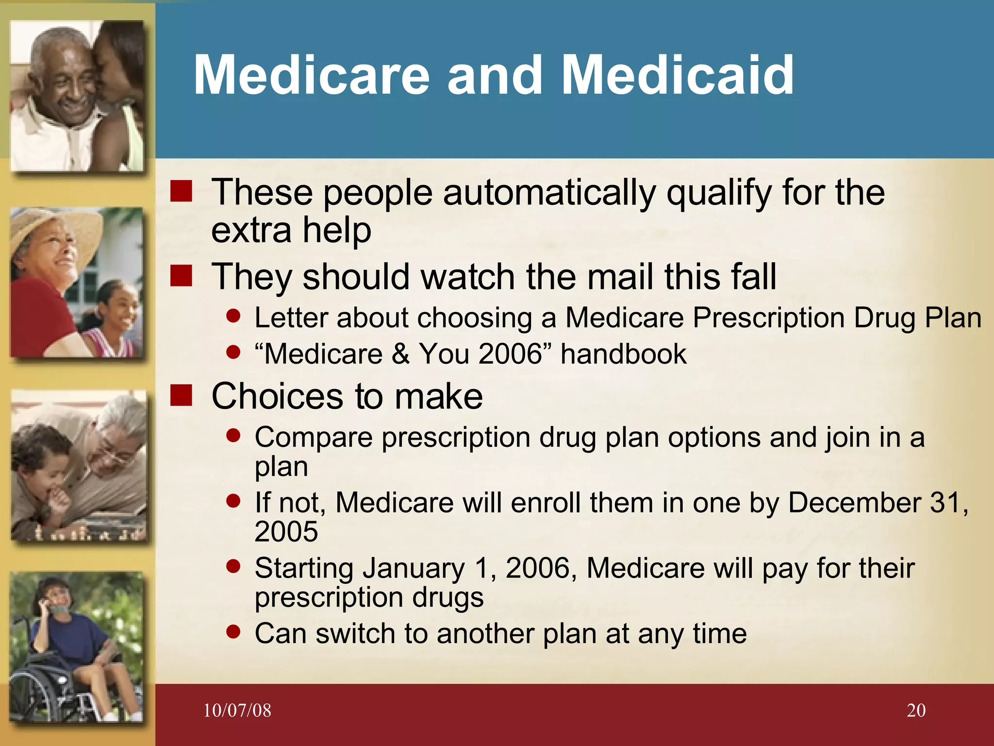 Medicare and Medicaid These people automatically qualify for the  extra help They should watch the mail this fall Letter about choosing a Medicare Prescription Drug Plan “ Medicare & You 2006” handbook Choices to make Compare prescription drug plan options and join in a plan If not, Medicare will enroll them in one by December 31, 2005 Starting January 1, 2006, Medicare will pay for their prescription drugs Can switch to another plan at any time 