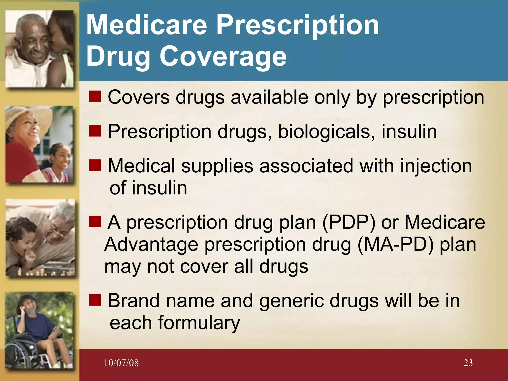 Medicare Prescription  Drug Coverage   Covers drugs available only by prescription Prescription drugs, biologicals, insulin Medical supplies associated with injection  of insulin A prescription drug plan (PDP) or Medicare Advantage prescription drug (MA-PD) plan may not cover all drugs Brand name and generic drugs will be in  each formulary 