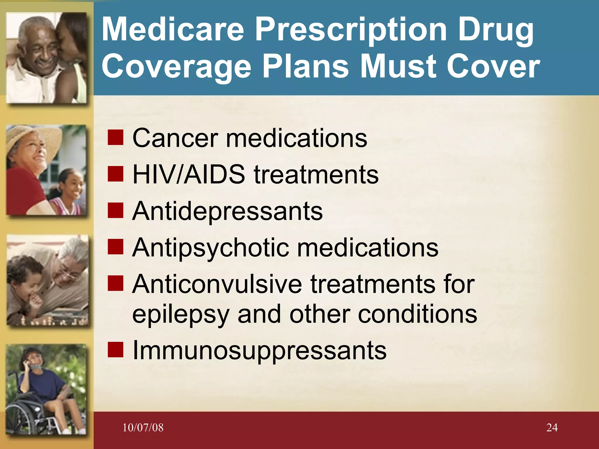 Medicare Prescription Drug Coverage Plans Must Cover Cancer medications HIV/AIDS treatments Antidepressants Antipsychotic medications Anticonvulsive treatments for epilepsy and other conditions Immunosuppressants 