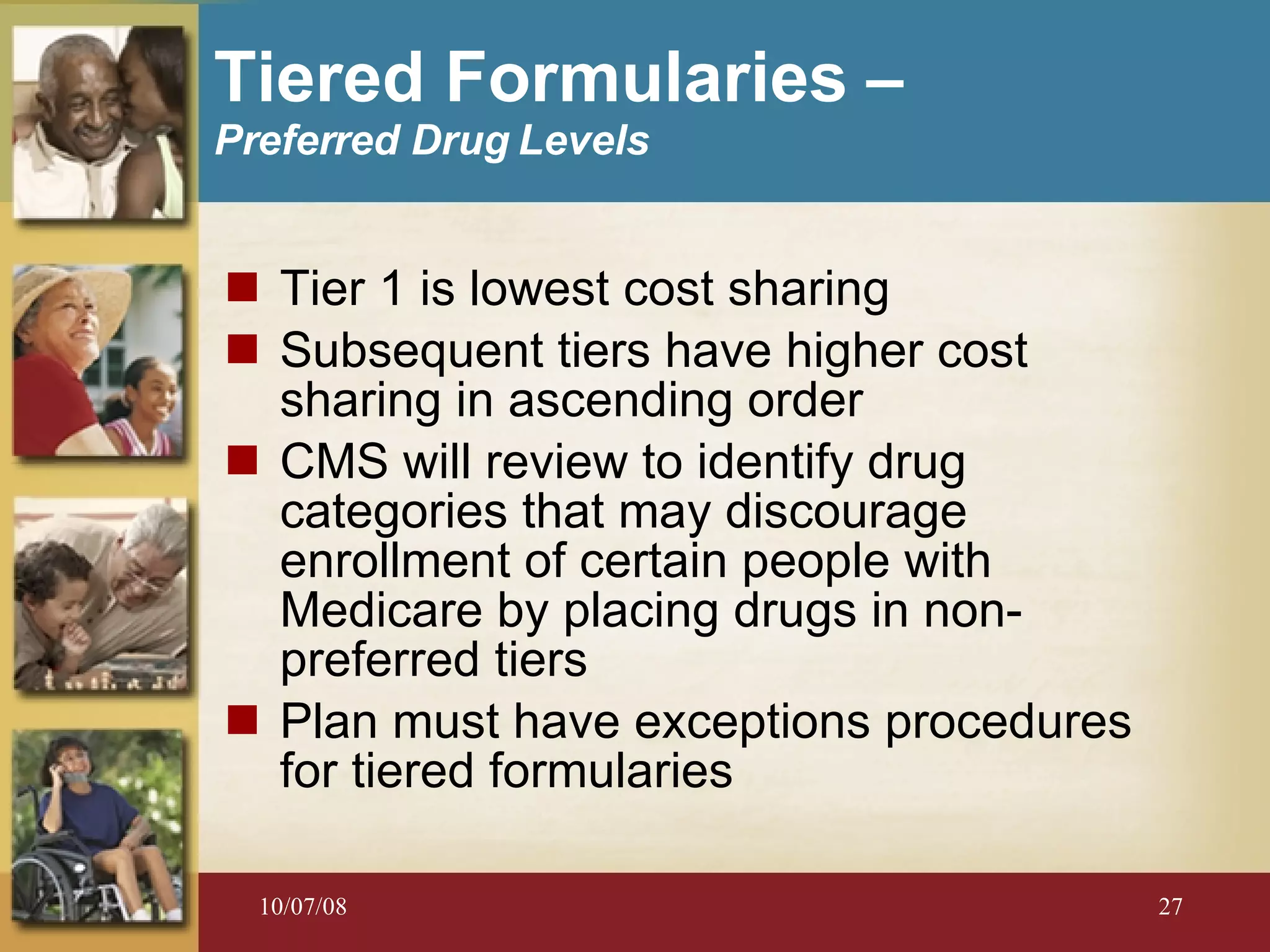 Tier 1 is lowest cost sharing Subsequent tiers have higher cost sharing in ascending order CMS will review to identify drug categories that may discourage enrollment of certain people with Medicare by placing drugs in non-preferred tiers Plan must have exceptions procedures for tiered formularies Tiered F ormularies  –  Preferred Drug Levels 