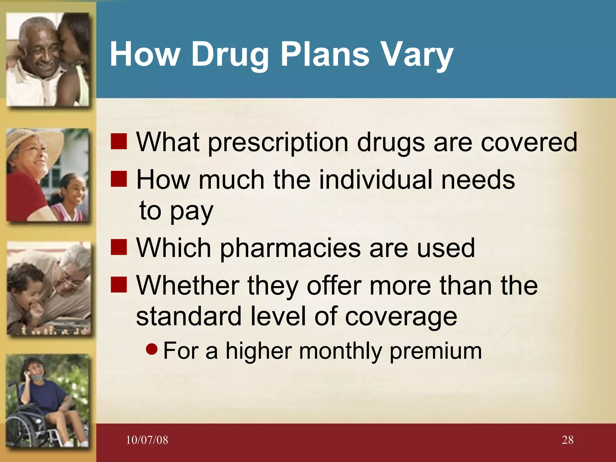 How Drug Plans Vary What prescription drugs are covered How much the individual needs  to pay Which pharmacies are used Whether they offer more than the standard level of coverage For a higher monthly premium 
