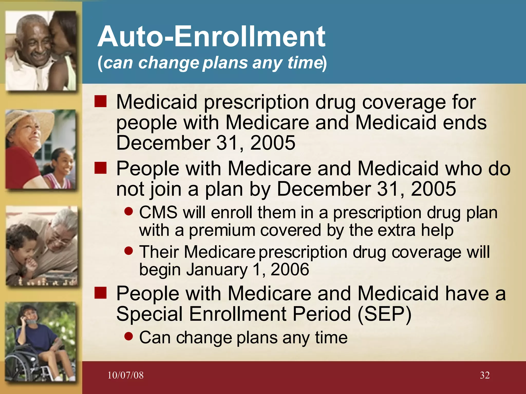 Medicaid prescription drug coverage for people with Medicare and Medicaid ends December 31, 2005 People with Medicare and Medicaid who do not join a plan by December 31, 2005 CMS will enroll them in a prescription drug plan with a premium covered by the extra help Their Medicare prescription drug coverage will begin January 1, 2006 People with Medicare and Medicaid have a Special Enrollment Period (SEP) Can change plans any time Auto-Enrollment  ( can change plans any time ) 