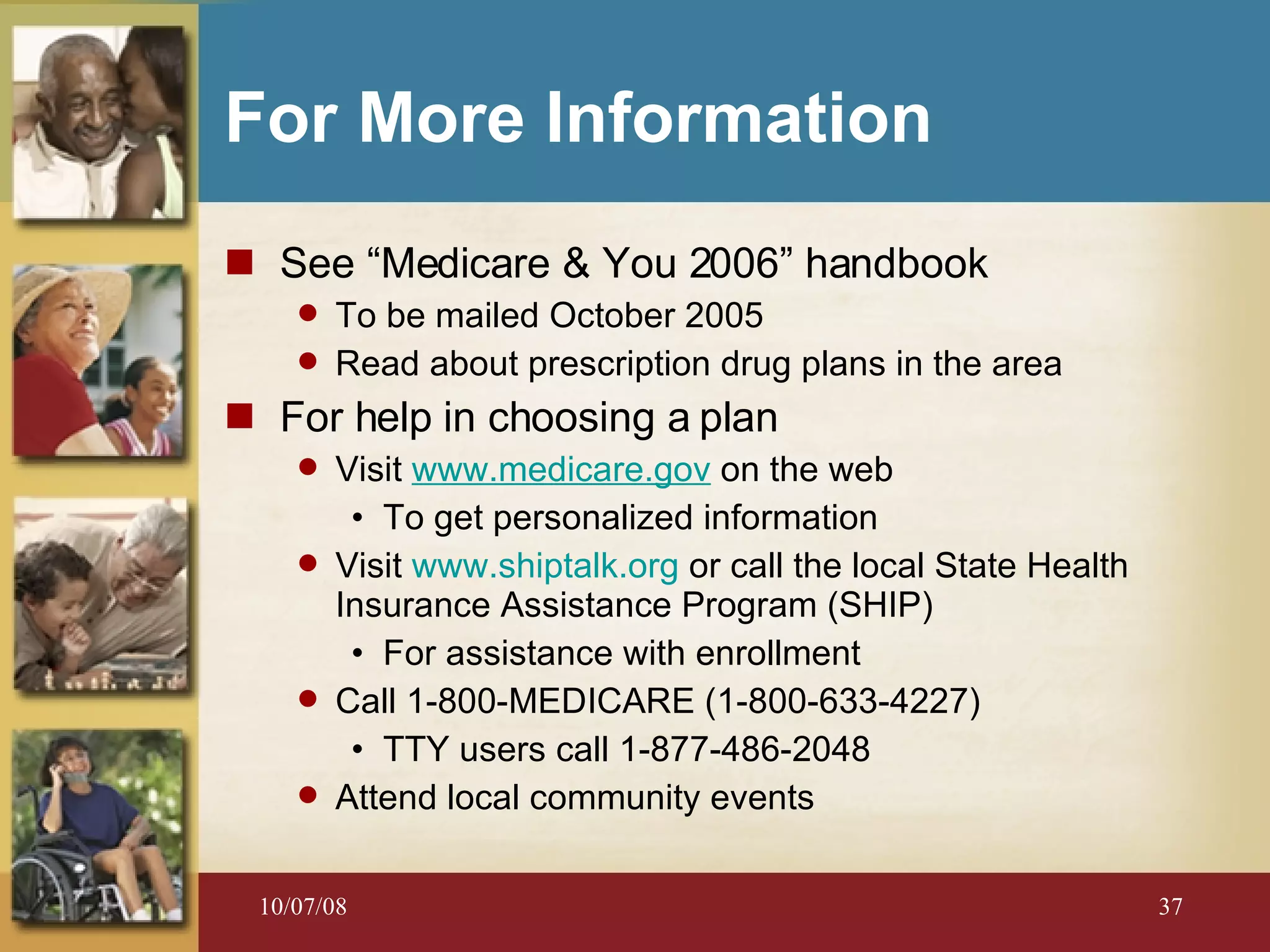 For More Information See “Medicare & You 2006” handbook To be mailed October 2005 Read about prescription drug plans in the area For help in choosing a plan Visit  www.medicare.gov   on the web To get personalized information Visit  www.shiptalk.org  or call the local State Health Insurance Assistance Program (SHIP) For assistance with enrollment  Call 1-800-MEDICARE (1-800-633-4227) TTY users call 1-877-486-2048 Attend local community events 
