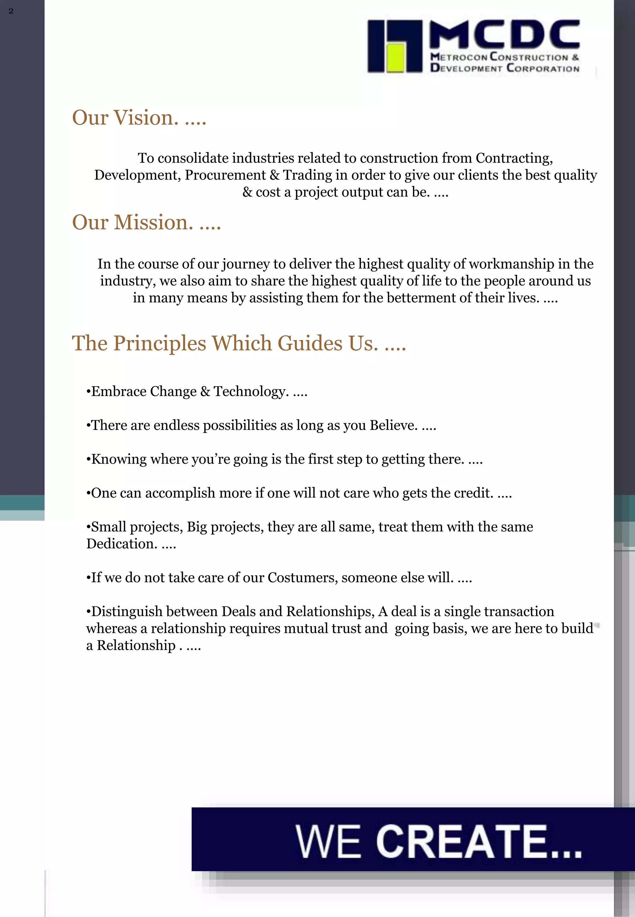 Our Vision. ….
To consolidate industries related to construction from Contracting,
Development, Procurement & Trading in order to give our clients the best quality
& cost a project output can be. ….
Our Mission. ….
In the course of our journey to deliver the highest quality of workmanship in the
industry, we also aim to share the highest quality of life to the people around us
in many means by assisting them for the betterment of their lives. ….
The Principles Which Guides Us. ….
•Embrace Change & Technology. ….
•There are endless possibilities as long as you Believe. ….
•Knowing where you’re going is the first step to getting there. ….
•One can accomplish more if one will not care who gets the credit. ….
•Small projects, Big projects, they are all same, treat them with the same
Dedication. ….
•If we do not take care of our Costumers, someone else will. ….
•Distinguish between Deals and Relationships, A deal is a single transaction
whereas a relationship requires mutual trust and going basis, we are here to build
a Relationship . ….
2
 