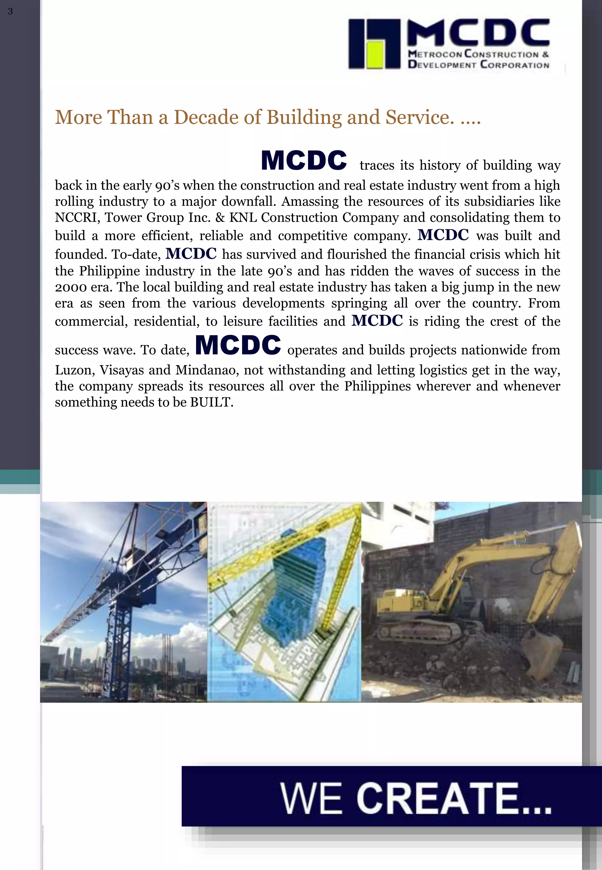 More Than a Decade of Building and Service. ….
MCDC traces its history of building way
back in the early 90’s when the construction and real estate industry went from a high
rolling industry to a major downfall. Amassing the resources of its subsidiaries like
NCCRI, Tower Group Inc. & KNL Construction Company and consolidating them to
build a more efficient, reliable and competitive company. MCDC was built and
founded. To-date, MCDC has survived and flourished the financial crisis which hit
the Philippine industry in the late 90’s and has ridden the waves of success in the
2000 era. The local building and real estate industry has taken a big jump in the new
era as seen from the various developments springing all over the country. From
commercial, residential, to leisure facilities and MCDC is riding the crest of the
success wave. To date, MCDC operates and builds projects nationwide from
Luzon, Visayas and Mindanao, not withstanding and letting logistics get in the way,
the company spreads its resources all over the Philippines wherever and whenever
something needs to be BUILT.
3
 