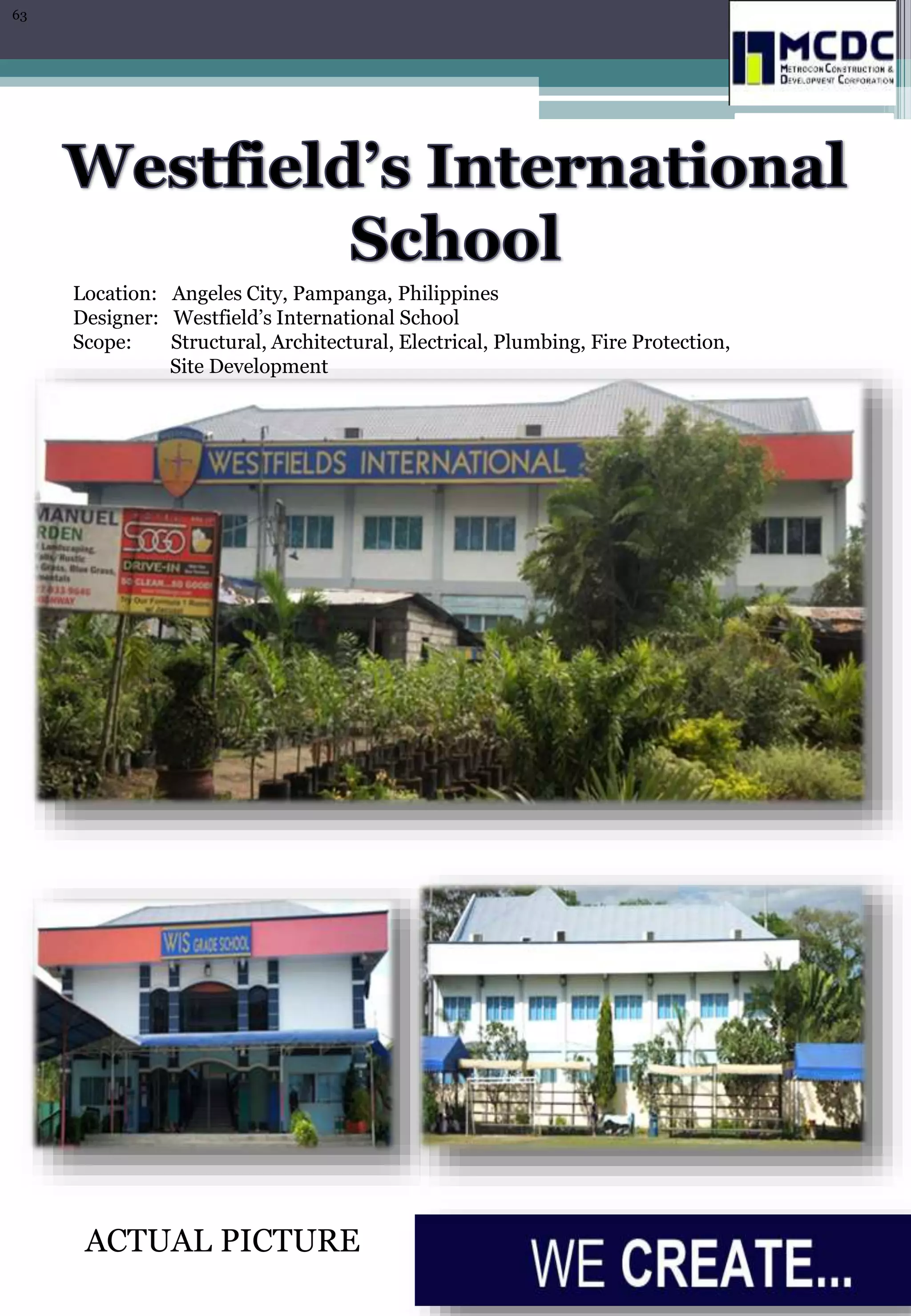 Location: Angeles City, Pampanga, Philippines
Designer: Westfield’s International School
Scope: Structural, Architectural, Electrical, Plumbing, Fire Protection,
Site Development
ACTUAL PICTURE
63
 