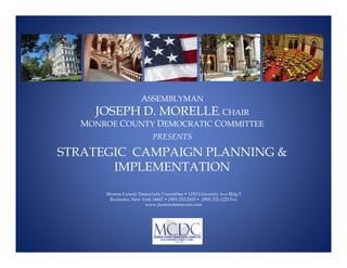 ASSEMBLYMAN
    J
    JOSEPH D. MORELLE, CHAIR
  MONROE COUNTY DEMOCRATIC COMMITTEE
                            PRESENTS

STRATEGIC CAMPAIGN PLANNING 
       IMPLEMENTATION

      Monroe County Democratic Committee • 1150 University Ave Bldg 5
       Rochester, New York 14607 • (585) 232-2410 • (585) 232-1223 Fax
                       www.monroedemocrats.com
 