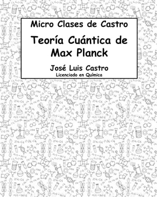 1
Micro Clases de Castro
Teoría Cuántica de
Max Planck
José Luis Castro
Licenciado en Química
 