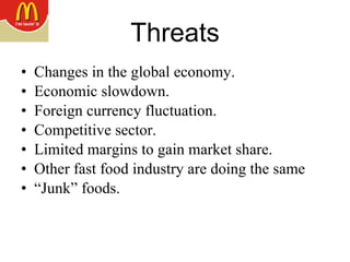 Threats Changes in the global economy.  Economic slowdown.  Foreign currency fluctuation. Competitive sector. Limited margins to gain market share. Other fast food industry are doing the same “ Junk” foods. 