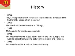History 1955 Ray Kroc opens his first restaurant in Des Plaines, Illinois and the McDonald's Corporation is created. 1959 The 100th McDonald's opens in Chicago. 1965 McDonald's Corporation goes public. 1993 The first McDonald's at sea opens aboard the Silja Europe, the world's largest ferry sailing between Stockholm and Helsinki. 1996 McDonald's opens in India – the 95th country.  