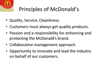 Principles of McDonald’s Quality, Service, Cleanliness.  Customers must always get quality products. Passion and a responsibility for enhancing and protecting the McDonald's brand.  Collaborative management approach. Opportunity to innovate and lead the industry on behalf of our customers.  