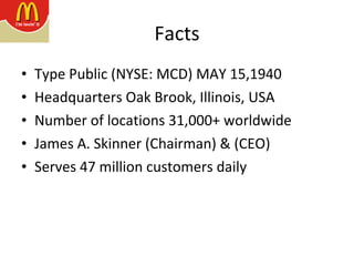 Facts Type Public (NYSE: MCD) MAY 15,1940 Headquarters Oak Brook, Illinois, USA  Number of locations 31,000+ worldwide  James A. Skinner (Chairman) & (CEO)  Serves 47 million customers daily 